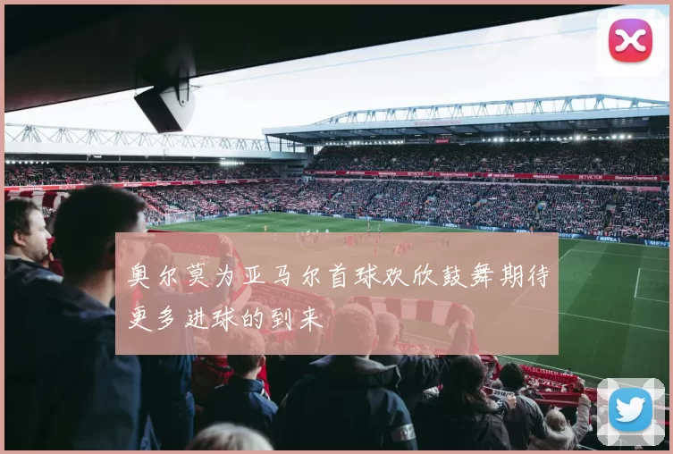 奥尔莫为亚马尔首球欢欣鼓舞期待更多进球的到来