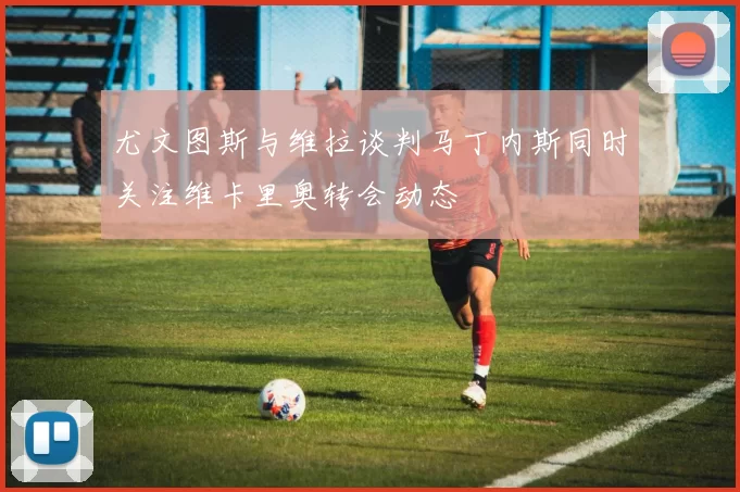 尤文图斯与维拉谈判马丁内斯同时关注维卡里奥转会动态