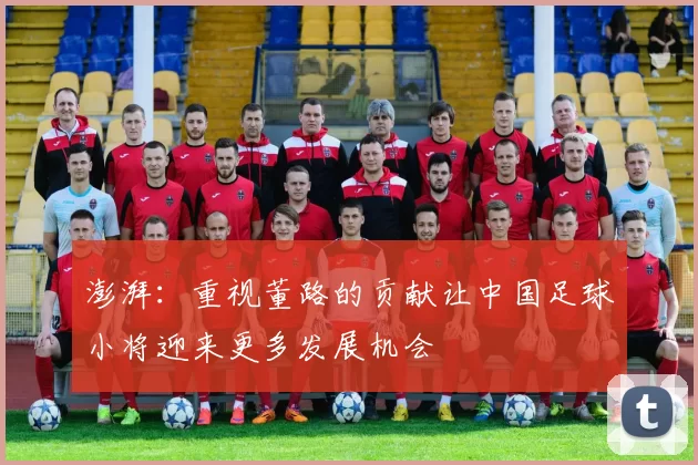 澎湃：重视董路的贡献让中国足球小将迎来更多发展机会
