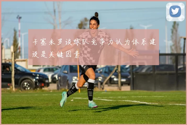 卡塞米罗谈球队竞争力认为体系建设是关键因素