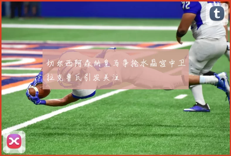 切尔西阿森纳皇马争抢水晶宫中卫拉克鲁瓦引发关注