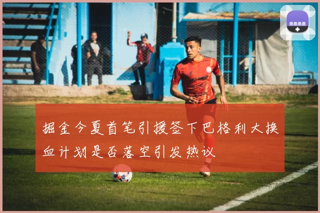 掘金今夏首笔引援签下巴格利大换血计划是否落空引发热议