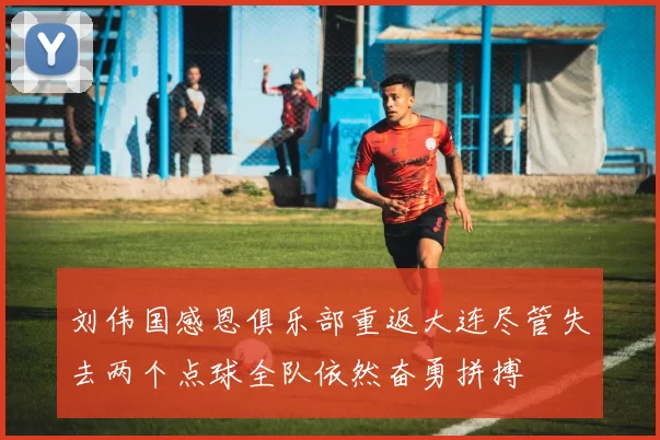 刘伟国感恩俱乐部重返大连尽管失去两个点球全队依然奋勇拼搏