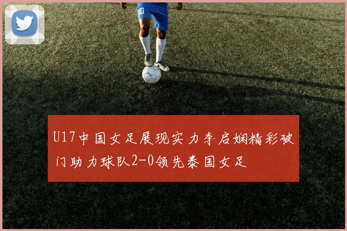 U17中国女足展现实力李启娴精彩破门助力球队2-0领先泰国女足