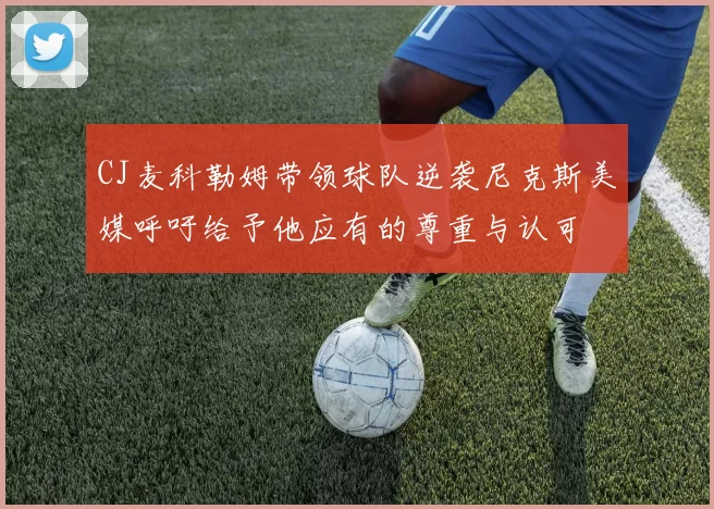 CJ麦科勒姆带领球队逆袭尼克斯美媒呼吁给予他应有的尊重与认可
