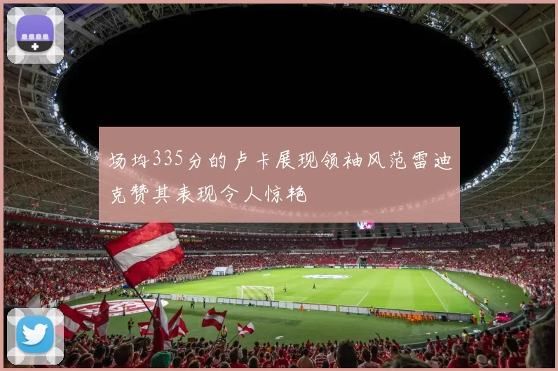 场均335分的卢卡展现领袖风范雷迪克赞其表现令人惊艳