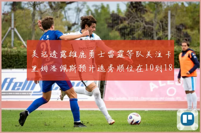 美记透露雄鹿勇士雷霆等队关注卡里姆洛佩斯预计选秀顺位在10到18之间