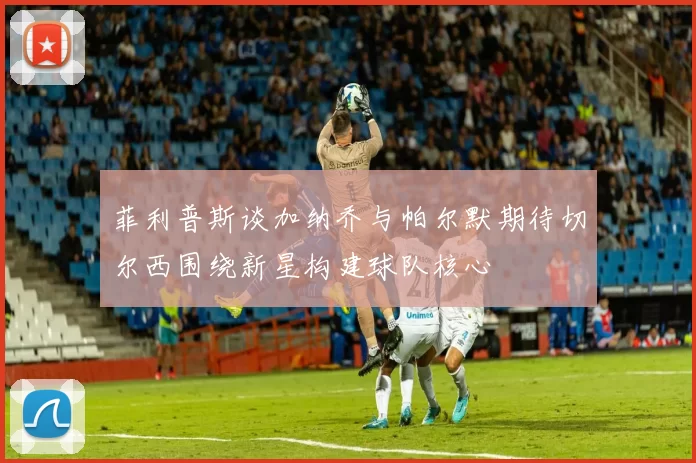 菲利普斯谈加纳乔与帕尔默期待切尔西围绕新星构建球队核心