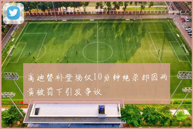 高迪替补登场仅10分钟绝杀却因两黄被罚下引发争议