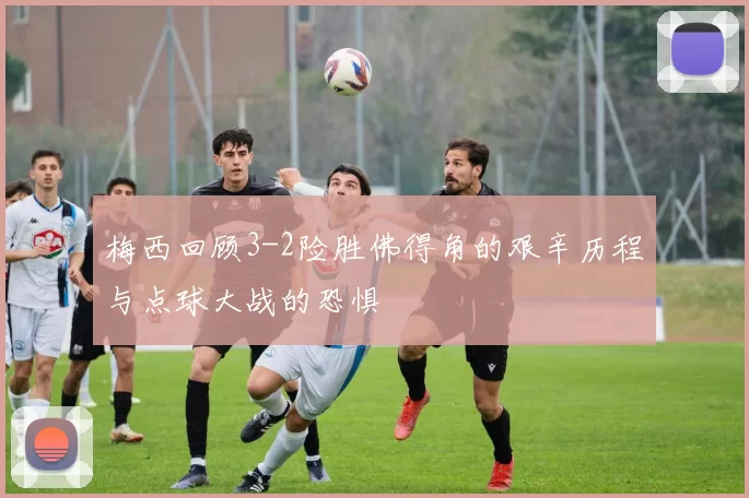 梅西回顾3-2险胜佛得角的艰辛历程与点球大战的恐惧