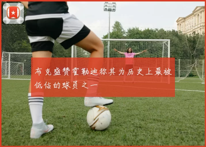 布克盛赞霍勒迪称其为历史上最被低估的球员之一
