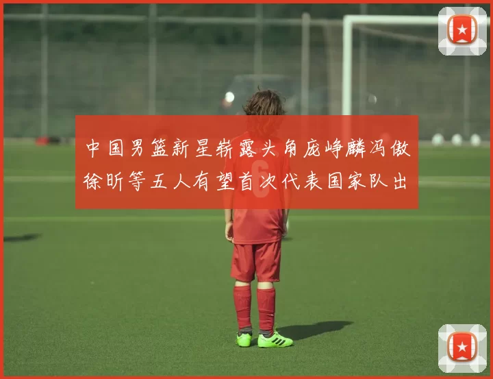 中国男篮新星崭露头角庞峥麟冯傲徐昕等五人有望首次代表国家队出战