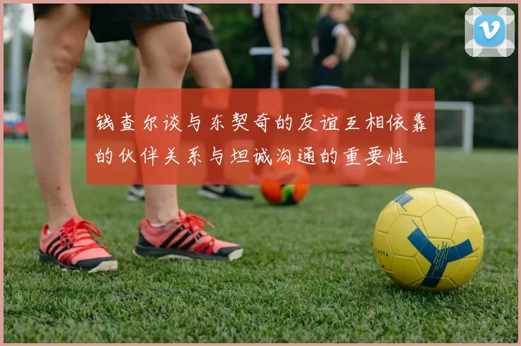 钱查尔谈与东契奇的友谊互相依靠的伙伴关系与坦诚沟通的重要性
