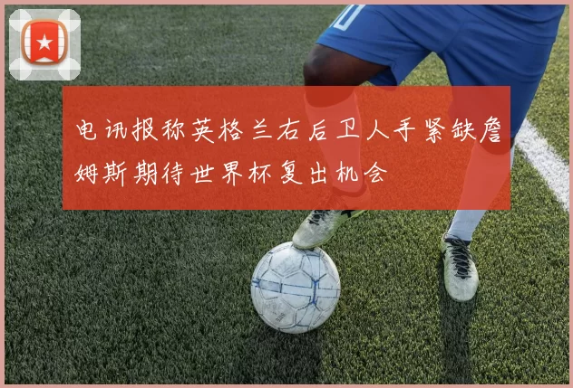电讯报称英格兰右后卫人手紧缺詹姆斯期待世界杯复出机会