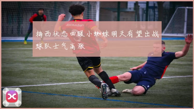 梅西状态回暖小蜘蛛明天有望出战球队士气高涨