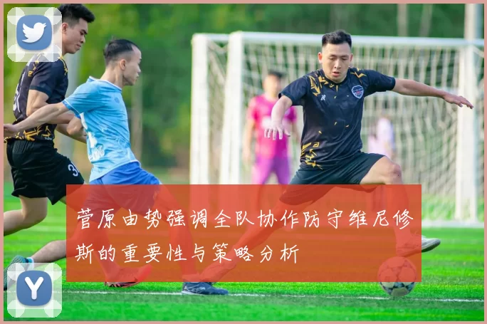 菅原由势强调全队协作防守维尼修斯的重要性与策略分析