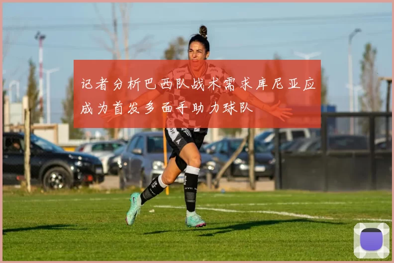 记者分析巴西队战术需求库尼亚应成为首发多面手助力球队