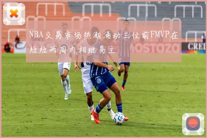 NBA交易市场热潮涌动三位前FMVP在短短两周内相继易主