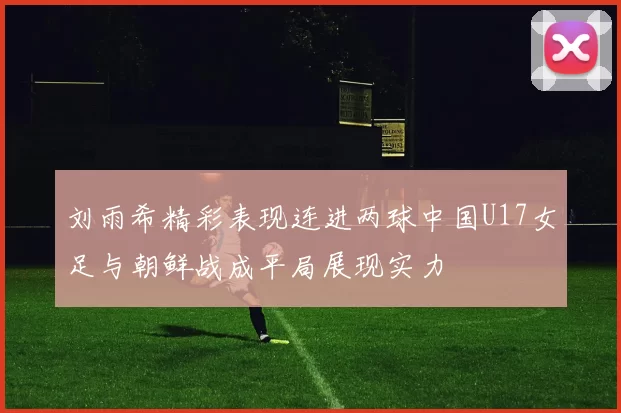 刘雨希精彩表现连进两球中国U17女足与朝鲜战成平局展现实力
