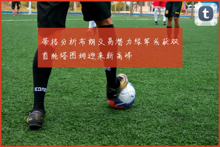 蒂格分析布朗交易潜力绿军或获双首轮塔图姆迎来新高峰