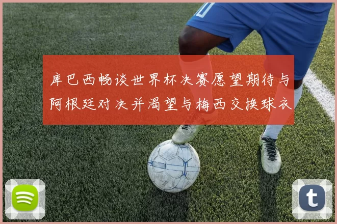 库巴西畅谈世界杯决赛愿望期待与阿根廷对决并渴望与梅西交换球衣