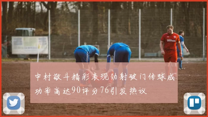 中村敬斗精彩表现劲射破门传球成功率高达90评分76引发热议