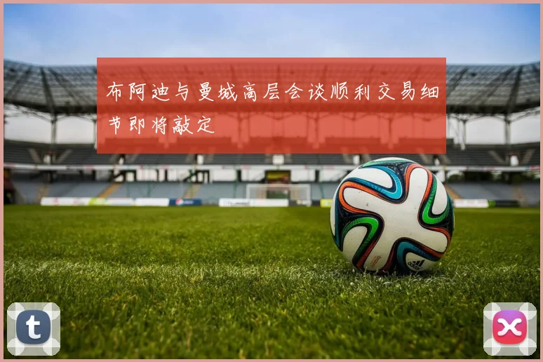 布阿迪与曼城高层会谈顺利交易细节即将敲定